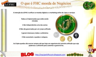 A intenção da LCFHC é unificar as moedas digitais e o marketing online de bens e serviços
Todas as Criptomoedas que estão sendo
minadas
1 São independentes uma das outras
2 Não são governadas por um corpo unificado
3 geram interesses criados e arbitrários
4 São sucessíveis a quedas e colapsos.
As Cripto-quedas vão ocorrer sempre até que haja um organismo de controle unificado que seja
poderoso o suficiente para sustentar e governá-los.
LCFHC
http://equipelcfhccoin.blogspot.com
 