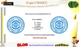 FHC já nascerá com tecnologia Blockchain 3.0
O que é WADCC ?
W = World
A = Asset
D = Digital
C = Cryptocurrency
C = Control
Controle Mundial de Ativos em Criptomoedas Digitais.
LCFHC
http://equipelcfhccoin.blogspot.com
 