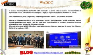 As pessoas mais importantes do WADCC estão localizadas na China, então o relatório inicial do WADCC é
impresso em Chinês, futuramente traduzido para o inglês, e depois divulgado aos membros do comitê.
O top líder do nosso grupo Feng Huang Coin tem ligação com o comitê e nos manterá atualizado.
Mais de 80 países entre os 193 já estão prontos para adotar a liderança chinesa através do WADCC, mesmo
corporações globais como Master Card, G20 estão a um passo de aderir no momento, mas todos os outros
países estão prontos para aceitar lideranças chinesas.
O Secretário-Geral do WADCC é Chinês, a maioria dos homens-chave em seu grupo do comitê são Chineses.
O WADCC foi criado em 2014.
LCFHC
http://equipelcfhccoin.blogspot.com
 