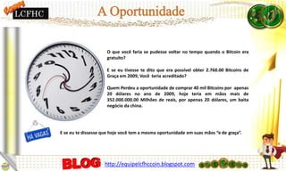 O que você faria se pudesse voltar no tempo quando o Bitcoin era
gratuito?
E se eu tivesse te dito que era possível obter 2.760.00 Bitcoins de
Graça em 2009, Você teria acreditado?
Quem Perdeu a oportunidade de comprar 40 mil Bitcoins por apenas
20 dólares no ano de 2009, hoje teria em mãos mais de
352.000.000.00 Milhões de reais, por apenas 20 dólares, um baita
negócio da china.
E se eu te dissesse que hoje você tem a mesma oportunidade em suas mãos “e de graça”.
LCFHC
http://equipelcfhccoin.blogspot.com
 