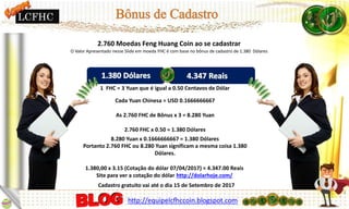 2.760 Moedas Feng Huang Coin ao se cadastrar
O Valor Apresentado nesse Slide em moeda FHC é com base no bônus de cadastro de 1.380 Dólares
1 FHC = 3 Yuan que é igual a 0.50 Centavos de Dólar
Cada Yuan Chinesa = USD 0.1666666667
As 2.760 FHC de Bônus x 3 = 8.280 Yuan
2.760 FHC x 0.50 = 1.380 Dólares
8.280 Yuan x 0.1666666667 = 1.380 Dólares
Portanto 2.760 FHC ou 8.280 Yuan significam a mesma coisa 1.380
Dólares.
1.380,00 x 3.15 (Cotação do dólar 07/04/2017) = 4.347.00 Reais
Site para ver a cotação do dólar http://dolarhoje.com/
Cadastro gratuito vai até o dia 15 de Setembro de 2017
http://equipelcfhccoin.blogspot.com
LCFHC
 