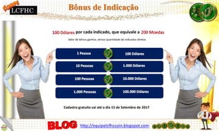 por cada indicado, que equivale a
Cadastro gratuito vai até o dia 15 de Setembro de 2017
Valor de bônus ganhos, versos quantidade de indicados diretos
http://equipelcfhccoin.blogspot.com
Bônus de IndicaçãoLCFHC
 