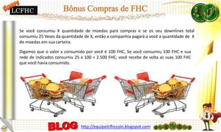 Se você consumiu X quantidade de moedas para compras e se os seu downlines total
consumiu 25 Vezes da quantidade de X, então a companhia pagará a você a quantidade de X
de moedas em sua carteira.
Digamos que o valor x consumido por você é 100 FHC, Se você consumiu 100 FHC e sua
rede de indicados consumiu 25 x 100 = 2.500 FHC, você recebe de volta as suas 100 FHC
que você havia consumido.
http://equipelcfhccoin.blogspot.com
LCFHC
 