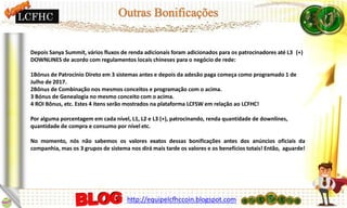 Depois Sanya Summit, vários fluxos de renda adicionais foram adicionados para os patrocinadores até L3 (+)
DOWNLINES de acordo com regulamentos locais chineses para o negócio de rede:
1Bónus de Patrocínio Direto em 3 sistemas antes e depois da adesão paga começa como programado 1 de
Julho de 2017.
2Bônus de Combinação nos mesmos conceitos e programação com o acima.
3 Bónus de Genealogia no mesmo conceito com o acima.
4 ROI Bônus, etc. Estes 4 itens serão mostrados na plataforma LCFSW em relação ao LCFHC!
Por alguma porcentagem em cada nível, L1, L2 e L3 (+), patrocinando, renda quantidade de downlines,
quantidade de compra e consumo por nível etc.
No momento, nós não sabemos os valores exatos dessas bonificações antes dos anúncios oficiais da
companhia, mas os 3 grupos de sistema nos dirá mais tarde os valores e os benefícios totais! Então, aguarde!
http://equipelcfhccoin.blogspot.com
LCFHC
 