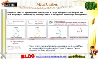 Todos os seus ganhos são representados em forma de pontos de Dólar, e são disponibilizados 30% parte para
saque, 30% parte para ser investido, 30% para compra de mais de 6.000 produtos disponíveis por nossos parceiros.
http://equipelcfhccoin.blogspot.com
LCFHC
 