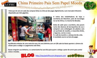 Visto que de seis em cada dez compras feitas na china já são pagas digitalmente, num mercado trilionário
disputados por dois gigantes.
A rotina dos trabalhadores de lojas e
escritórios de Shenzhen, polo de tecnologia
no sul da China, é a mesma há décadas.
Antes de subir para o escritório, eles param
numa das dezenas de barraquinhas de rua e
compram uma embalagem de plástico com
um punhado de noodles, o macarrão chinês,
e legumes, carnes e ovos.
É o café da manhã e o almoço do dia a dia.
A novidade ocorre na hora de pagar.
Equilibrada embaixo de uma cesta de ovos, há uma folhinha com um QR code do Basta apontar a câmera do
celular para o código e o pagamento está feito.
Quase ninguém usa dinheiro, e o comerciante faz cara feia para quem o obriga a parar de servir para contar
notas e moedas.
LCFHC
http://equipelcfhccoin.blogspot.com
 