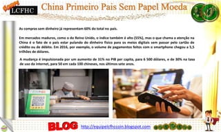 As compras sem dinheiro já representam 60% do total no país.
Em mercados maduros, como o do Reino Unido, o índice também é alto (55%), mas o que chama a atenção na
China é o fato de o país estar pulando do dinheiro físico para os meios digitais sem passar pelo cartão de
crédito ou de débito. Em 2016, por exemplo, o volume de pagamentos feitos com o smartphone chegou a 5,5
trilhões de dólares.
A mudança é impulsionada por um aumento de 31% no PIB per capita, para 6 500 dólares, e de 30% na taxa
de uso da internet, para 50 em cada 100 chineses, nos últimos sete anos.
http://equipelcfhccoin.blogspot.com
LCFHC
 