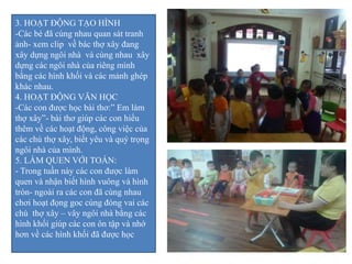 3. HOẠT ĐỘNG TẠO HÌNH
-Các bé đã cùng nhau quan sát tranh
ảnh- xem clip về bác thợ xây đang
xây dựng ngôi nhà và cùng nhau xây
dựng các ngôi nhà của riêng mình
bằng các hình khối và các mảnh ghép
khác nhau.
4. HOẠT ĐỘNG VĂN HỌC
-Các con được học bài thơ:” Em làm
thợ xây”- bài thơ giúp các con hiểu
thêm về các hoạt động, công việc của
các chú thợ xây, biết yêu và quý trọng
ngôi nhà của mình.
5. LÀM QUEN VỚI TOÁN:
- Trong tuần này các con được làm
quen và nhận biết hình vuông và hình
tròn- ngoài ra các con đã cùng nhau
chơi hoạt đọng goc cùng đóng vai các
chú thợ xây – vây ngôi nhà bằng các
hình khối giúp các con ôn tập và nhớ
hơn về các hình khối đã được học
 