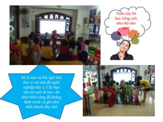 Tuần này bé
học tiếng anh
như thế nào
nhỉ?
Sẽ là một sự bất ngờ khá
thú vị với chủ đề nghề
nghiệp đấy ạ. Các bạn
nhỏ dù mới đi hoc- dù
nhút nhát cũng đã khẳng
định mình và ghi nhớ
nhất nhanh đấy nhé
 