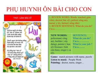 PHỤ HUYNH ÔN BÀI CHO CON
THƠ : LÀM BÁC SỸ 1. REVIEW WORD: Words: teacher( giáo
viên), doctor( bác sỹ), police( công an),
nurse( y tá), farmer( nông dân)
2. REVIEW SENTENCE: What do you do?
I’m a………….
NEW WORDS:
policeman( công
an), builder ( xây
dựng), painter ( họa
sỹ) fireman ( lính
cứu hỏa), singer ( ca
sỹ),
SENTENCE:
What do you do?
I’m a………….
What is your job ?
I’m a……..
Game: match pictures with name, puzzle
Listen to music: People Work
Painting: doctor, nurse, singer…
 