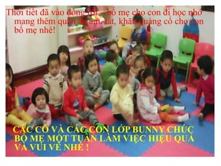 Thời tiết đã vào đông rồi – bố mẹ cho con đi học nhớ
mang thêm quần áo ấm, tất, khăn quàng cổ cho con
bố mẹ nhé!
CÁC CÔ VÀ CÁC CON LỚP BUNNY CHÚC
BỐ MẸ MỘT TUẦN LÀM VIỆC HIỆU QUẢ
VÀ VUI VẺ NHÉ !
 