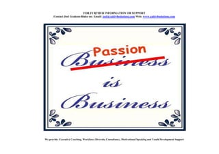 FOR FURTHER I FORMATIO OR SUPPORT
       Contact Joel Graham-Blake on: Email: joel@cultiv8solutions.com Web: www.cultiv8solutions.com




We provide: Executive Coaching, Workforce Diversity Consultancy, Motivational Speaking and Youth Development Support
 