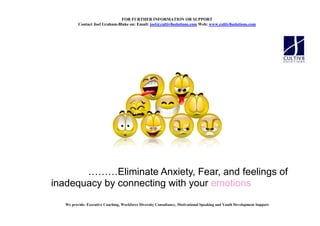 FOR FURTHER I FORMATIO OR SUPPORT
          Contact Joel Graham-Blake on: Email: joel@cultiv8solutions.com Web: www.cultiv8solutions.com




              Eliminate Anxiety, Fear, and feelings of
inadequacy by connecting with your emotions
   We provide: Executive Coaching, Workforce Diversity Consultancy, Motivational Speaking and Youth Development Support
 