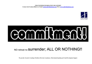 FOR FURTHER I FORMATIO OR SUPPORT
           Contact Joel Graham-Blake on: Email: joel@cultiv8solutions.com Web: www.cultiv8solutions.com




NO retreat no         surrender; ALL OR NOTHING!!

    We provide: Executive Coaching, Workforce Diversity Consultancy, Motivational Speaking and Youth Development Support
 