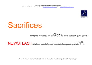 FOR FURTHER I FORMATIO OR SUPPORT
           Contact Joel Graham-Blake on: Email: joel@cultiv8solutions.com Web: www.cultiv8solutions.com




Sacrifices
                          Are you prepared to                     LOSE it all to achieve your goals?
                                                                                                                            st
NEWSFLASH                     : challenge old beliefs, reject negative influences and have faith                           1 !


    We provide: Executive Coaching, Workforce Diversity Consultancy, Motivational Speaking and Youth Development Support
 