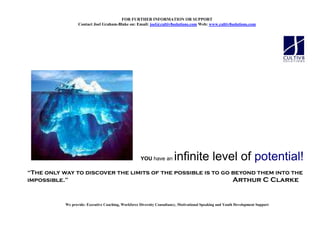 FOR FURTHER I FORMATIO OR SUPPORT
                  Contact Joel Graham-Blake on: Email: joel@cultiv8solutions.com Web: www.cultiv8solutions.com




                                                     YOU have an         infinite level of potential!
“The only way to discover the limits of the possible is to go beyond them into the
impossible.”                                                  Arthur C Clarke


           We provide: Executive Coaching, Workforce Diversity Consultancy, Motivational Speaking and Youth Development Support
 