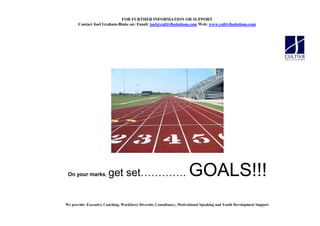 FOR FURTHER I FORMATIO OR SUPPORT
       Contact Joel Graham-Blake on: Email: joel@cultiv8solutions.com Web: www.cultiv8solutions.com




 On your marks,         get set                                    .   GOALS!!!
We provide: Executive Coaching, Workforce Diversity Consultancy, Motivational Speaking and Youth Development Support
 