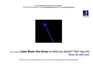 FOR FURTHER I FORMATIO OR SUPPORT
                   Contact Joel Graham-Blake on: Email: joel@cultiv8solutions.com Web: www.cultiv8solutions.com




do you have a   Laser Beam like focus on what you desire? Then may the
                                                      force be with you!
            We provide: Executive Coaching, Workforce Diversity Consultancy, Motivational Speaking and Youth Development Support
 
