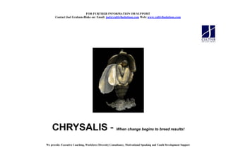 FOR FURTHER I FORMATIO OR SUPPORT
       Contact Joel Graham-Blake on: Email: joel@cultiv8solutions.com Web: www.cultiv8solutions.com




    CHRYSALIS -                                         When change begins to breed results!



We provide: Executive Coaching, Workforce Diversity Consultancy, Motivational Speaking and Youth Development Support
 