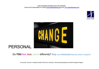 FOR FURTHER I FORMATIO OR SUPPORT
               Contact Joel Graham-Blake on: Email: joel@cultiv8solutions.com Web: www.cultiv8solutions.com




PERSONAL
 Do YOU feel, look, speak differently? Any new PARADIGMS that you wish to explore?


        We provide: Executive Coaching, Workforce Diversity Consultancy, Motivational Speaking and Youth Development Support
 
