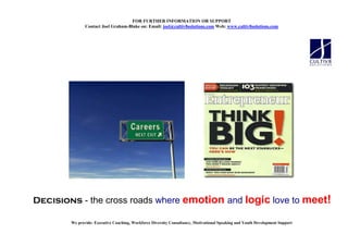 FOR FURTHER I FORMATIO OR SUPPORT
               Contact Joel Graham-Blake on: Email: joel@cultiv8solutions.com Web: www.cultiv8solutions.com




Decisions - the cross roads where emotion and logic love to meet!

        We provide: Executive Coaching, Workforce Diversity Consultancy, Motivational Speaking and Youth Development Support
 