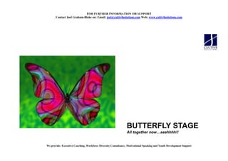 FOR FURTHER I FORMATIO OR SUPPORT
       Contact Joel Graham-Blake on: Email: joel@cultiv8solutions.com Web: www.cultiv8solutions.com




                                                                BUTTERFLY STAGE
                                                                All together now aaahhhh!!


We provide: Executive Coaching, Workforce Diversity Consultancy, Motivational Speaking and Youth Development Support
 