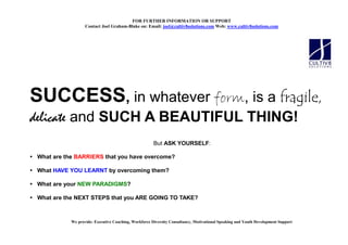 FOR FURTHER I FORMATIO OR SUPPORT
                   Contact Joel Graham-Blake on: Email: joel@cultiv8solutions.com Web: www.cultiv8solutions.com




SUCCESS, in whatever form, is a fragile,
delicate and SUCH A BEAUTIFUL THING!
                                                       But ASK YOURSELF:

 What are the BARRIERS that you have overcome?

 What HAVE YOU LEARNT by overcoming them?

 What are your NEW PARADIGMS?

 What are the NEXT STEPS that you ARE GOING TO TAKE?



            We provide: Executive Coaching, Workforce Diversity Consultancy, Motivational Speaking and Youth Development Support
 