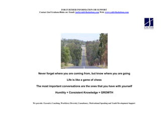 FOR FURTHER I FORMATIO OR SUPPORT
       Contact Joel Graham-Blake on: Email: joel@cultiv8solutions.com Web: www.cultiv8solutions.com




      Never forget where you are coming from, but know where you are going

                                      Life is like a game of chess

   The most important conversations are the ones that you have with yourself

                         Humility + Consistent Knowledge = GROWTH


We provide: Executive Coaching, Workforce Diversity Consultancy, Motivational Speaking and Youth Development Support
 
