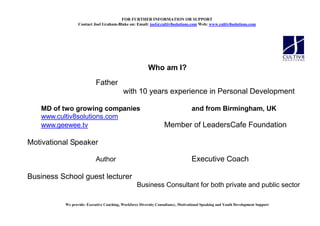 FOR FURTHER I FORMATIO OR SUPPORT
                 Contact Joel Graham-Blake on: Email: joel@cultiv8solutions.com Web: www.cultiv8solutions.com




                                                         Who am I?
                           Father
                                          with 10 years experience in Personal Development

   MD of two growing companies                                                    and from Birmingham, UK
   www.cultiv8solutions.com
   www.geewee.tv                                                  Member of LeadersCafe Foundation

Motivational Speaker

                           Author                                                 Executive Coach

Business School guest lecturer
                                                  Business Consultant for both private and public sector

          We provide: Executive Coaching, Workforce Diversity Consultancy, Motivational Speaking and Youth Development Support
 