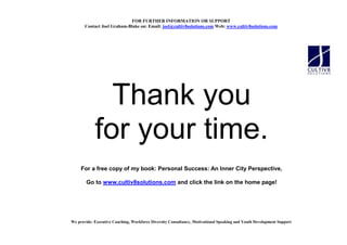 FOR FURTHER I FORMATIO OR SUPPORT
       Contact Joel Graham-Blake on: Email: joel@cultiv8solutions.com Web: www.cultiv8solutions.com




              Thank you
            for your time.
     For a free copy of my book: Personal Success: An Inner City Perspective,

        Go to www.cultiv8solutions.com and click the link on the home page!




We provide: Executive Coaching, Workforce Diversity Consultancy, Motivational Speaking and Youth Development Support
 