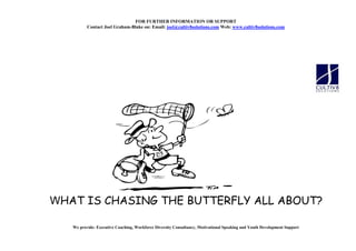 FOR FURTHER I FORMATIO OR SUPPORT
          Contact Joel Graham-Blake on: Email: joel@cultiv8solutions.com Web: www.cultiv8solutions.com




WHAT IS CHASING THE BUTTERFLY ALL ABOUT?

   We provide: Executive Coaching, Workforce Diversity Consultancy, Motivational Speaking and Youth Development Support
 