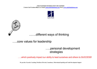 FOR FURTHER I FORMATIO OR SUPPORT
          Contact Joel Graham-Blake on: Email: joel@cultiv8solutions.com Web: www.cultiv8solutions.com




                               .different ways of thinking

..core values for leadership

                                                         ..personal development
                                                          strategies
   ..which positively impact our ability to lead ourselves and others to SUCCESS!

   We provide: Executive Coaching, Workforce Diversity Consultancy, Motivational Speaking and Youth Development Support
 