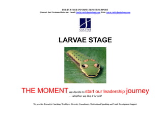 FOR FURTHER I FORMATIO OR SUPPORT
         Contact Joel Graham-Blake on: Email: joel@cultiv8solutions.com Web: www.cultiv8solutions.com




                              LARVAE STAGE




THE MOMENT                                we decide to      start our leadership journey
                                           .whether we like it or not!

  We provide: Executive Coaching, Workforce Diversity Consultancy, Motivational Speaking and Youth Development Support
 