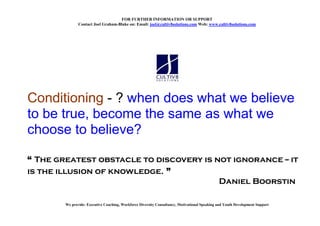 FOR FURTHER I FORMATIO OR SUPPORT
               Contact Joel Graham-Blake on: Email: joel@cultiv8solutions.com Web: www.cultiv8solutions.com




Conditioning - ? when does what we believe
to be true, become the same as what we
choose to believe?

“ The greatest obstacle to discovery is not ignorance -- it
is the illusion of knowledge. ”
                                         Daniel Boorstin

        We provide: Executive Coaching, Workforce Diversity Consultancy, Motivational Speaking and Youth Development Support
 