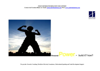 FOR FURTHER I FORMATIO OR SUPPORT
       Contact Joel Graham-Blake on: Email: joel@cultiv8solutions.com Web: www.cultiv8solutions.com




                                                        Personal      Power - build it? how?
We provide: Executive Coaching, Workforce Diversity Consultancy, Motivational Speaking and Youth Development Support
 