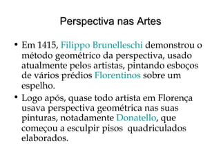 Perspectiva nas ArtesPerspectiva nas Artes
• Em 1415, Filippo Brunelleschi demonstrou o
método geométrico da perspectiva, usado
atualmente pelos artistas, pintando esboços
de vários prédios Florentinos sobre um
espelho.
• Logo após, quase todo artista em Florença
usava perspectiva geométrica nas suas
pinturas, notadamente Donatello, que
começou a esculpir pisos quadriculados
elaborados.
 