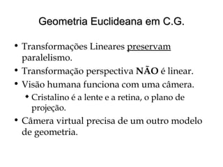 Geometria Euclideana em C.G.Geometria Euclideana em C.G.
• Transformações Lineares preservam
paralelismo.
• Transformação perspectiva NÃO é linear.
• Visão humana funciona com uma câmera.
 Cristalino é a lente e a retina, o plano de
projeção.
• Câmera virtual precisa de um outro modelo
de geometria.
 