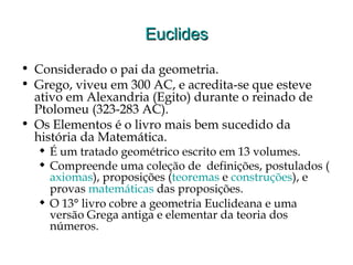 EuclidesEuclides
• Considerado o pai da geometria.
• Grego, viveu em 300 AC, e acredita-se que esteve
ativo em Alexandria (Egito) durante o reinado de
Ptolomeu (323-283 AC).
• Os Elementos é o livro mais bem sucedido da
história da Matemática.
 É um tratado geométrico escrito em 13 volumes.
 Compreende uma coleção de definições, postulados (
axiomas), proposições (teoremas e construções), e
provas matemáticas das proposições.
 O 13° livro cobre a geometria Euclideana e uma
versão Grega antiga e elementar da teoria dos
números.
 