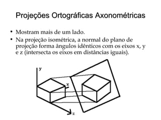 Projeções Ortográficas AxonométricasProjeções Ortográficas Axonométricas
• Mostram mais de um lado.
• Na projeção isométrica, a normal do plano de
projeção forma ângulos idênticos com os eixos x, y
e z (intersecta os eixos em distâncias iguais).
 