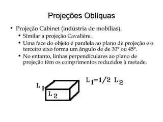Projeções OblíquasProjeções Oblíquas
• Projeção Cabinet (indústria de mobílias).
 Similar a projeção Cavalière.
 Uma face do objeto é paralela ao plano de projeção e o
terceiro eixo forma um ângulo de de 30° ou 45°.
 No entanto, linhas perpendiculares ao plano de
projeção têm os comprimentos reduzidos à metade.
 