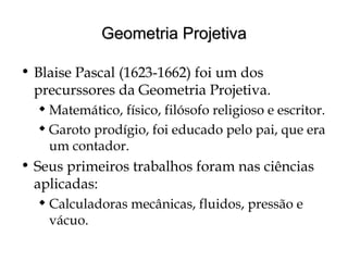 Geometria ProjetivaGeometria Projetiva
• Blaise Pascal (1623-1662) foi um dos
precurssores da Geometria Projetiva.
 Matemático, físico, filósofo religioso e escritor.
 Garoto prodígio, foi educado pelo pai, que era
um contador.
• Seus primeiros trabalhos foram nas ciências
aplicadas:
 Calculadoras mecânicas, fluidos, pressão e
vácuo.
 