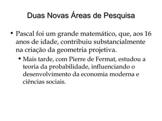 Duas Novas Áreas de PesquisaDuas Novas Áreas de Pesquisa
• Pascal foi um grande matemático, que, aos 16
anos de idade, contribuiu substancialmente
na criação da geometria projetiva.
 Mais tarde, com Pierre de Fermat, estudou a
teoria da probabilidade, influenciando o
desenvolvimento da economia moderna e
ciências sociais.
 