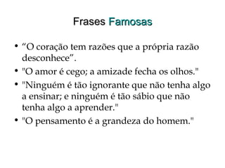 FrasesFrases FamosasFamosas
• “O coração tem razões que a própria razão
desconhece”.
• "O amor é cego; a amizade fecha os olhos."
• "Ninguém é tão ignorante que não tenha algo
a ensinar; e ninguém é tão sábio que não
tenha algo a aprender."
• "O pensamento é a grandeza do homem."
 