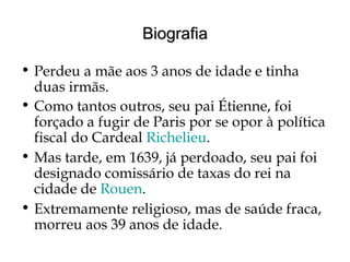 BiografiaBiografia
• Perdeu a mãe aos 3 anos de idade e tinha
duas irmãs.
• Como tantos outros, seu pai Étienne, foi
forçado a fugir de Paris por se opor à política
fiscal do Cardeal Richelieu.
• Mas tarde, em 1639, já perdoado, seu pai foi
designado comissário de taxas do rei na
cidade de Rouen.
• Extremamente religioso, mas de saúde fraca,
morreu aos 39 anos de idade.
 