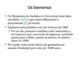 Os ElementosOs Elementos
• Os Elementos de Euclides é o livro texto mais bem
sucedido [1][2], e que mais influenciou o
pensamento [3], já escrito.
• Impresso pela primeira vez em Veneza em 1482.
 Foi um dos primeiros trabalhos sobre matemática a
ser impresso após a invenção da imprensa, perdendo
apenas para a bíblia, quanto ao número de edições
(mais de 1.000).
• Foi usado como texto básico de geometria no
mundo Ocidental por cerca de 2.000 anos.
 