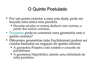 O Quinto PostuladoO Quinto Postulado
• Por um ponto exterior a uma reta dada, pode ser
traçada uma única reta paralela.
 Durante séculos se tentou deduzir este axioma, a
partir dos outros axiomas.
• Pergunta: pode-se construir uma geometria sem o
quinto axioma?
• Diferentes geometrias (não Euclideanas) podem ser
criadas baseadas na negação do quinto axioma:
 A geometria Projetiva não contém o conceito de
paralelismo.
 A geometria Hiperbólica admite uma infinidade de
retas paralelas.
 