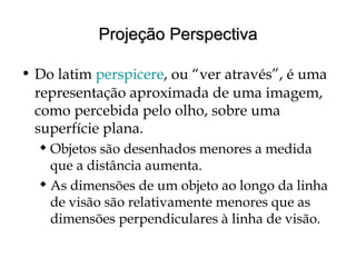 Projeção PerspectivaProjeção Perspectiva
• Do latim perspicere, ou “ver através”, é uma
representação aproximada de uma imagem,
como percebida pelo olho, sobre uma
superfície plana.
 Objetos são desenhados menores a medida
que a distância aumenta.
 As dimensões de um objeto ao longo da linha
de visão são relativamente menores que as
dimensões perpendiculares à linha de visão.
 
