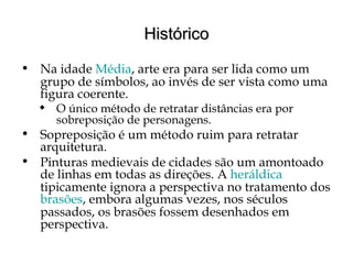 HistóricoHistórico
• Na idade Média, arte era para ser lida como um
grupo de símbolos, ao invés de ser vista como uma
figura coerente.
 O único método de retratar distâncias era por
sobreposição de personagens.
• Sopreposição é um método ruim para retratar
arquitetura.
• Pinturas medievais de cidades são um amontoado
de linhas em todas as direções. A heráldica
tipicamente ignora a perspectiva no tratamento dos
brasões, embora algumas vezes, nos séculos
passados, os brasões fossem desenhados em
perspectiva.
 