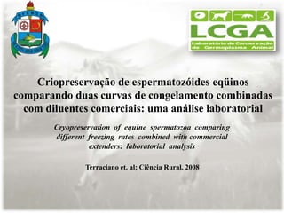 Criopreservação de espermatozóides eqüinos
comparando duas curvas de congelamento combinadas
  com diluentes comerciais: uma análise laboratorial
        Cryopreservation of equine spermatozoa comparing
        different freezing rates combined with commercial
                  extenders: laboratorial analysis

                Terraciano et. al; Ciência Rural, 2008
 