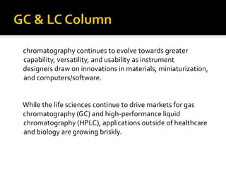chromatography continues to evolve towards greater
capability, versatility, and usability as instrument
designers draw on innovations in materials, miniaturization,
and computers/software.
While the life sciences continue to drive markets for gas
chromatography (GC) and high-performance liquid
chromatography (HPLC), applications outside of healthcare
and biology are growing briskly.